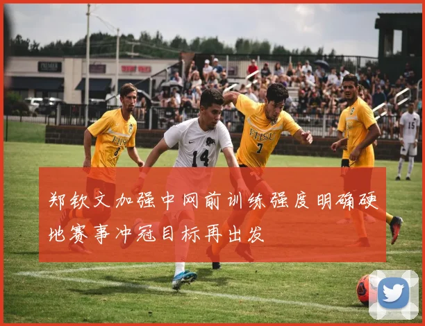 郑钦文加强中网前训练强度明确硬地赛事冲冠目标再出发