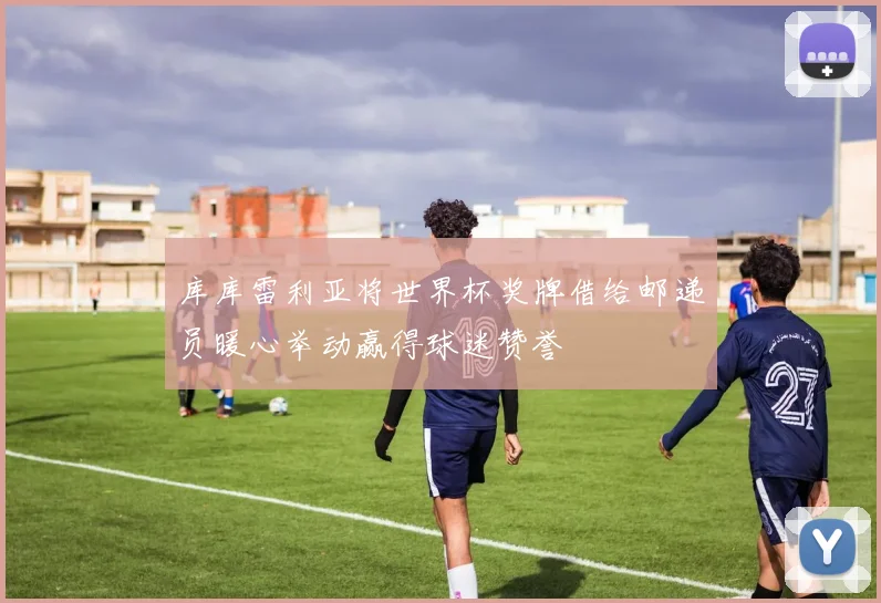 库库雷利亚将世界杯奖牌借给邮递员暖心举动赢得球迷赞誉