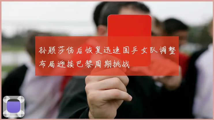 孙颖莎伤后恢复迅速国乒女队调整布局迎接巴黎周期挑战