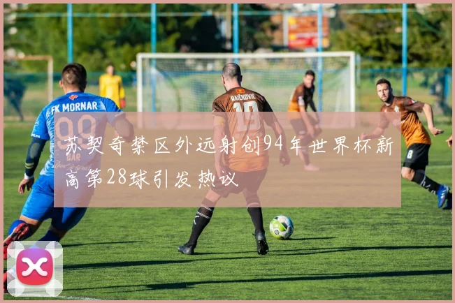苏契奇禁区外远射创94年世界杯新高第28球引发热议