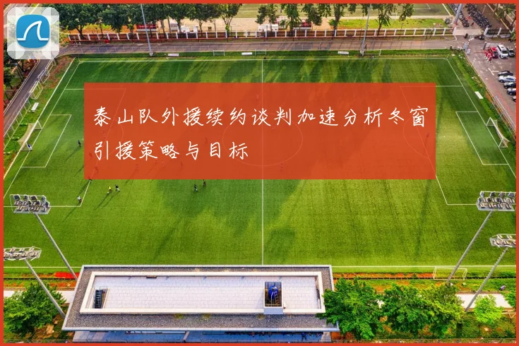 泰山队外援续约谈判加速分析冬窗引援策略与目标