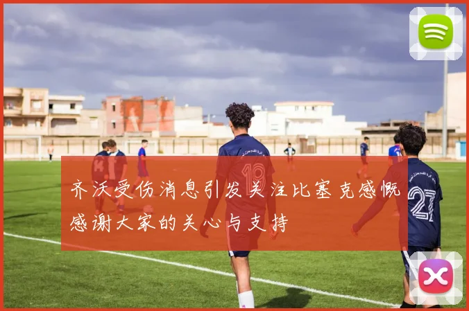 齐沃受伤消息引发关注比塞克感慨感谢大家的关心与支持