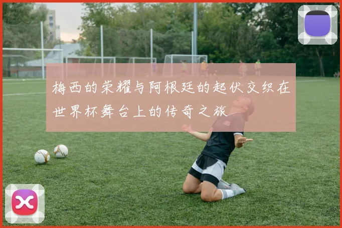 梅西的荣耀与阿根廷的起伏交织在世界杯舞台上的传奇之旅