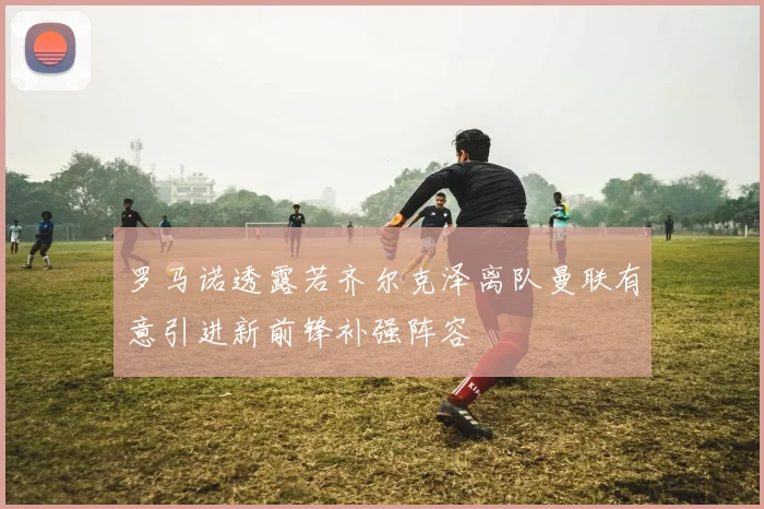 罗马诺透露若齐尔克泽离队曼联有意引进新前锋补强阵容