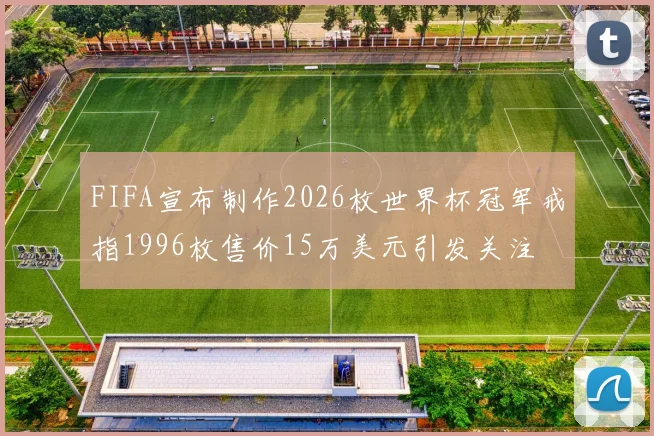 FIFA宣布制作2026枚世界杯冠军戒指1996枚售价15万美元引发关注