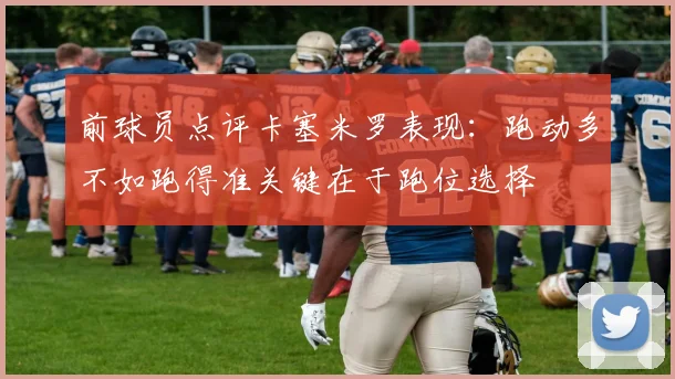 前球员点评卡塞米罗表现：跑动多不如跑得准关键在于跑位选择