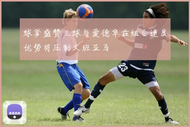 球爹盛赞三球与爱德华兹组合速度优势将压制文班亚马